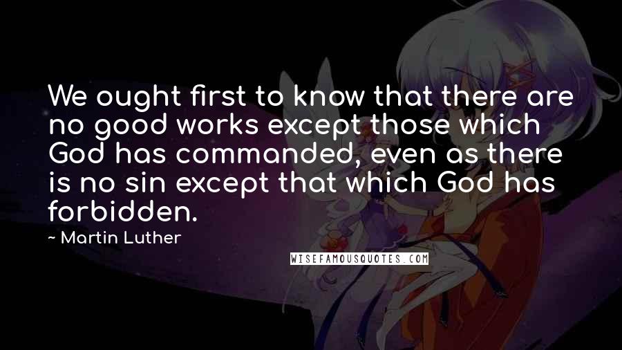 Martin Luther Quotes: We ought first to know that there are no good works except those which God has commanded, even as there is no sin except that which God has forbidden.
