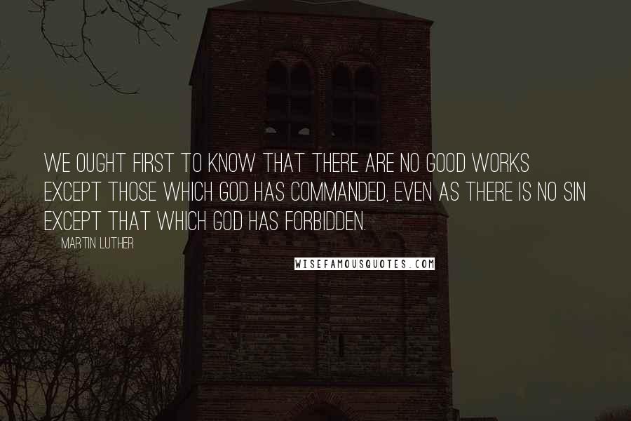 Martin Luther Quotes: We ought first to know that there are no good works except those which God has commanded, even as there is no sin except that which God has forbidden.