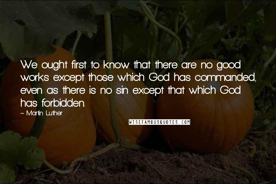 Martin Luther Quotes: We ought first to know that there are no good works except those which God has commanded, even as there is no sin except that which God has forbidden.