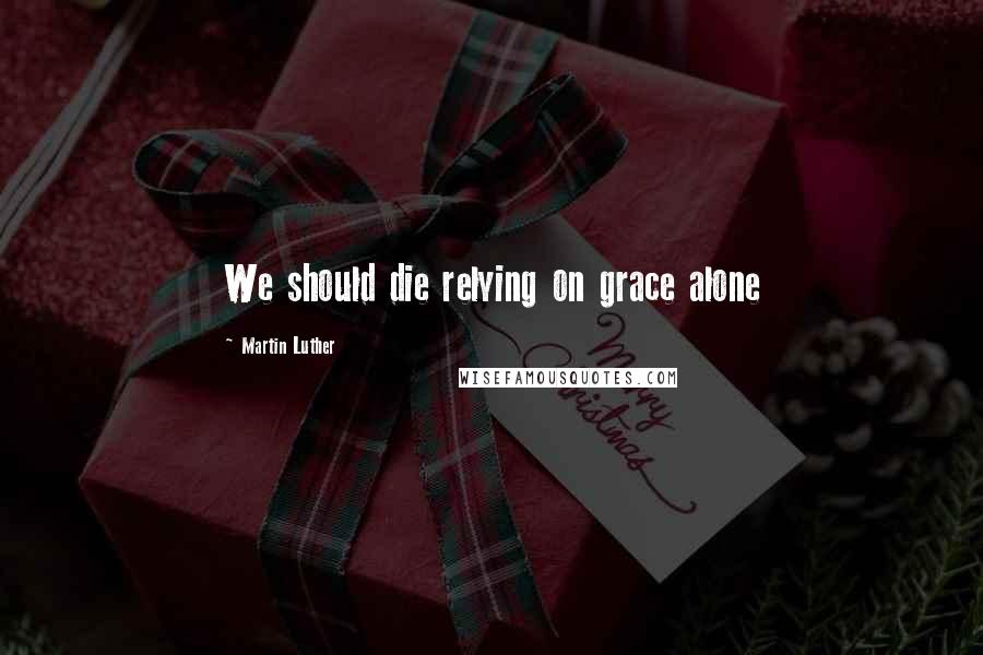 Martin Luther Quotes: We should die relying on grace alone