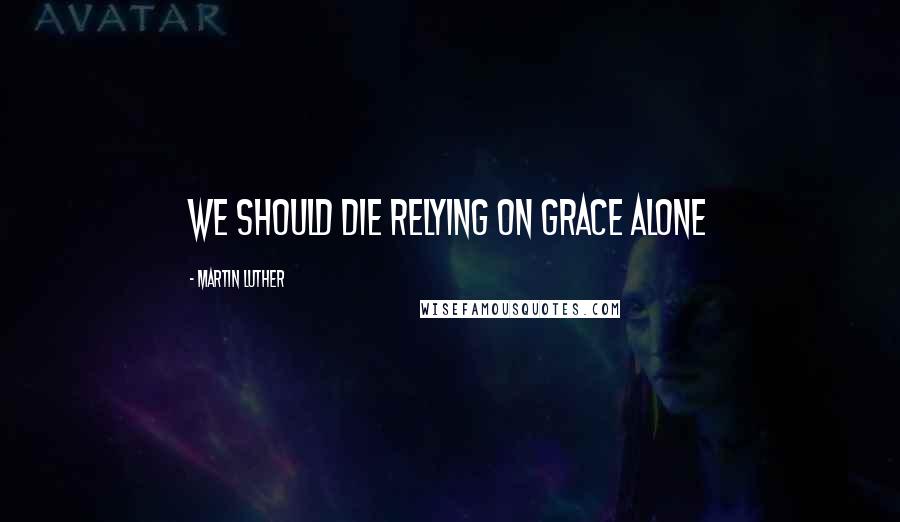 Martin Luther Quotes: We should die relying on grace alone