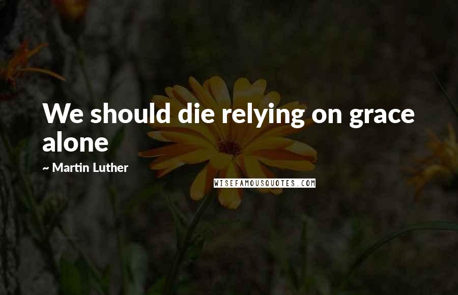 Martin Luther Quotes: We should die relying on grace alone