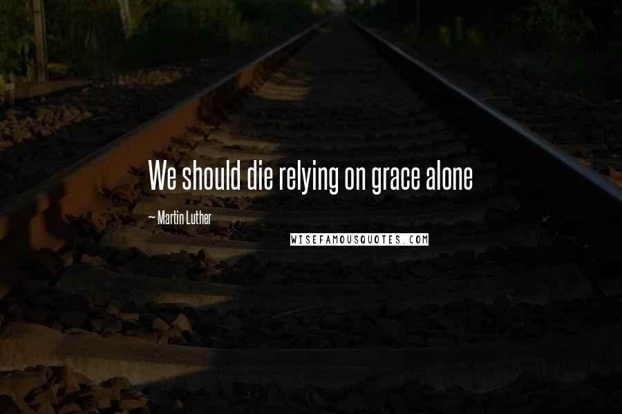 Martin Luther Quotes: We should die relying on grace alone