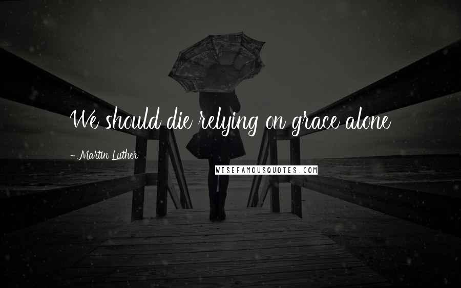 Martin Luther Quotes: We should die relying on grace alone