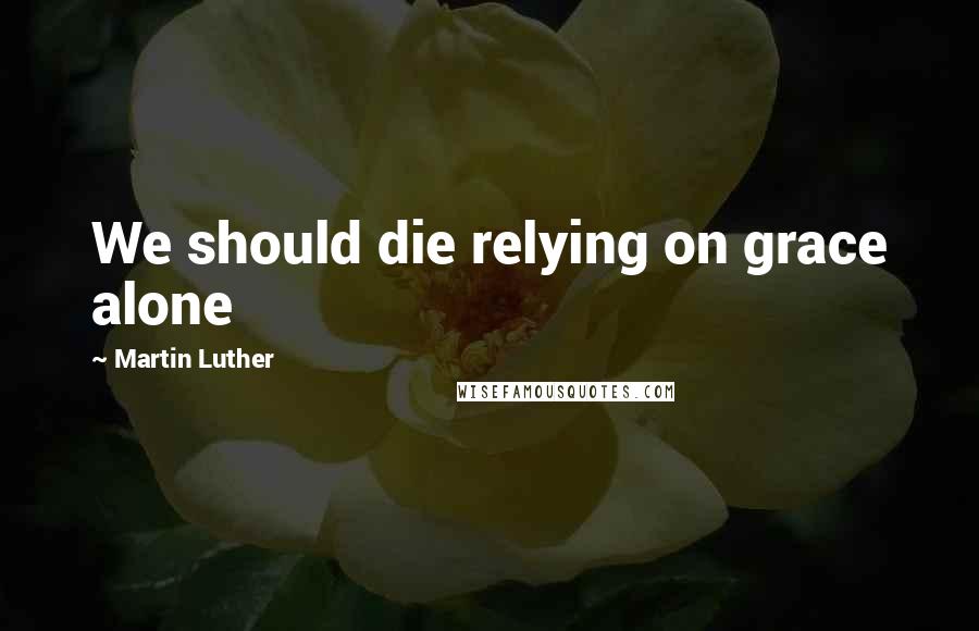 Martin Luther Quotes: We should die relying on grace alone