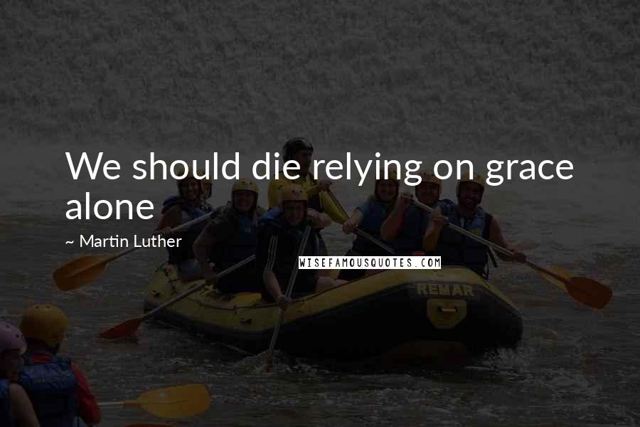 Martin Luther Quotes: We should die relying on grace alone