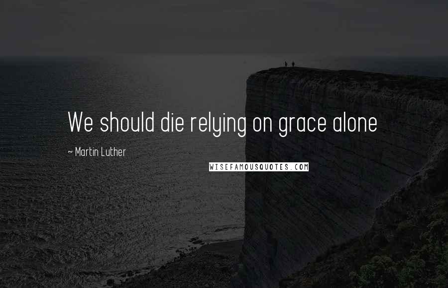 Martin Luther Quotes: We should die relying on grace alone