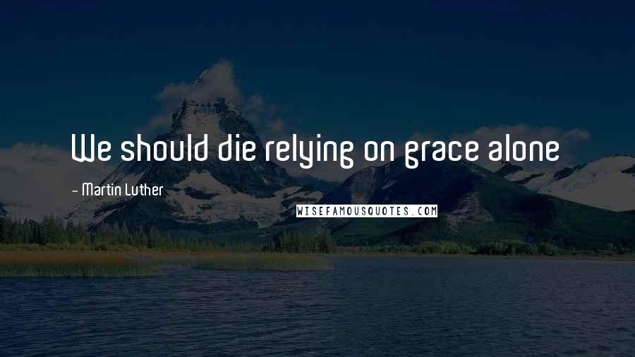 Martin Luther Quotes: We should die relying on grace alone