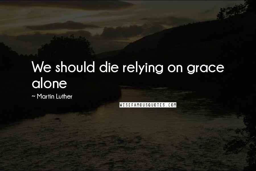 Martin Luther Quotes: We should die relying on grace alone