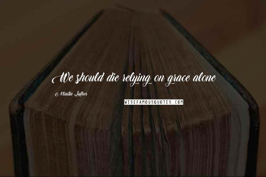 Martin Luther Quotes: We should die relying on grace alone