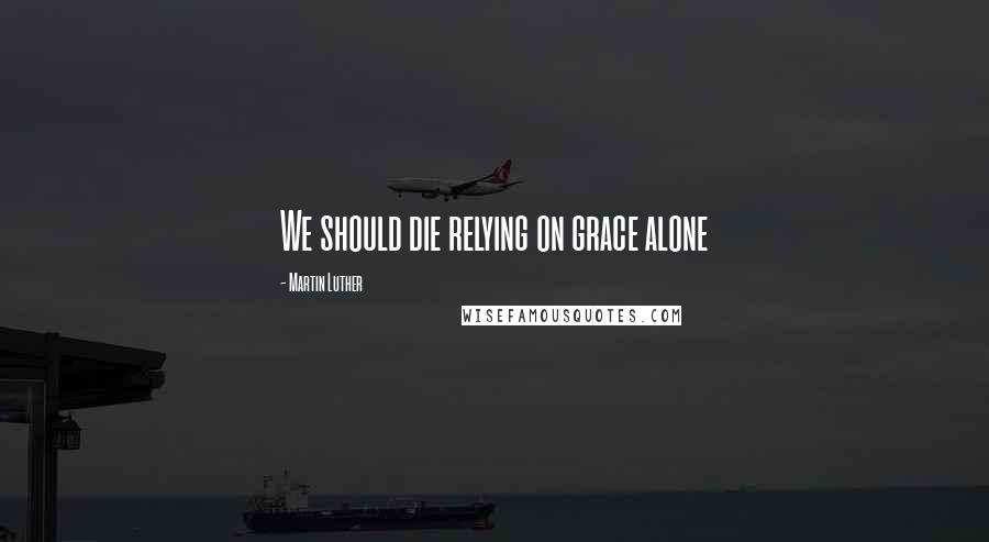 Martin Luther Quotes: We should die relying on grace alone