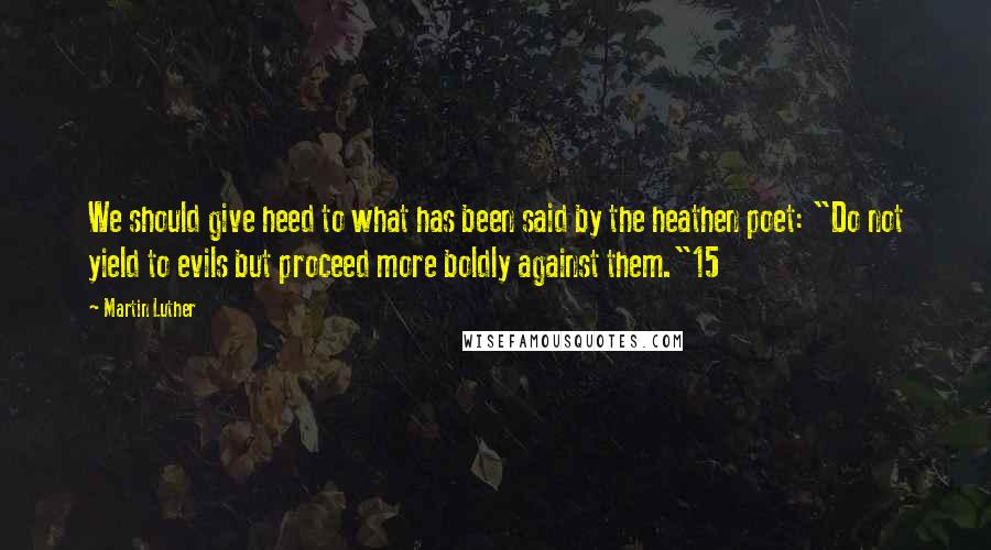 Martin Luther Quotes: We should give heed to what has been said by the heathen poet: "Do not yield to evils but proceed more boldly against them."15