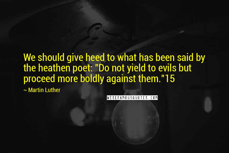 Martin Luther Quotes: We should give heed to what has been said by the heathen poet: "Do not yield to evils but proceed more boldly against them."15