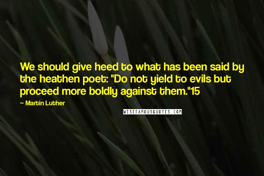 Martin Luther Quotes: We should give heed to what has been said by the heathen poet: "Do not yield to evils but proceed more boldly against them."15