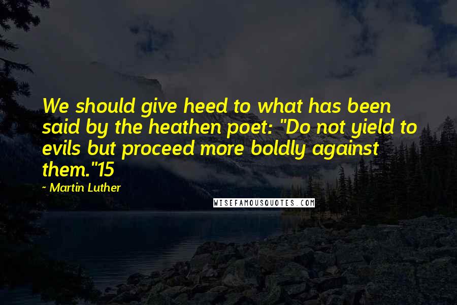 Martin Luther Quotes: We should give heed to what has been said by the heathen poet: "Do not yield to evils but proceed more boldly against them."15