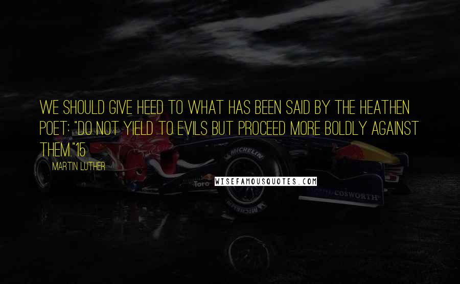 Martin Luther Quotes: We should give heed to what has been said by the heathen poet: "Do not yield to evils but proceed more boldly against them."15