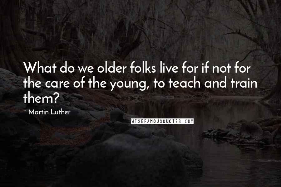 Martin Luther Quotes: What do we older folks live for if not for the care of the young, to teach and train them?