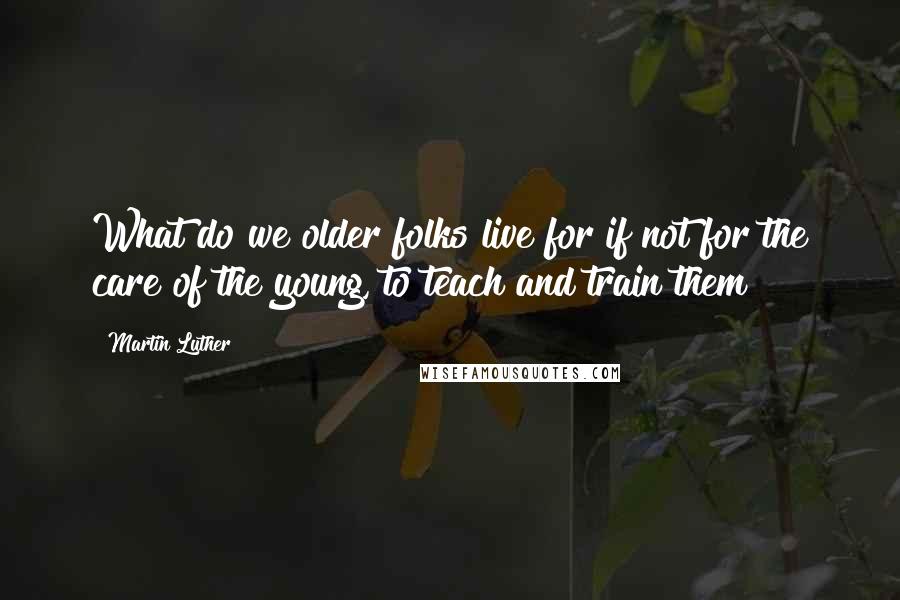 Martin Luther Quotes: What do we older folks live for if not for the care of the young, to teach and train them?