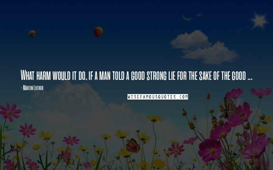 Martin Luther Quotes: What harm would it do, if a man told a good strong lie for the sake of the good ...