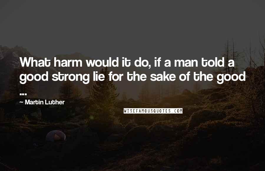 Martin Luther Quotes: What harm would it do, if a man told a good strong lie for the sake of the good ...