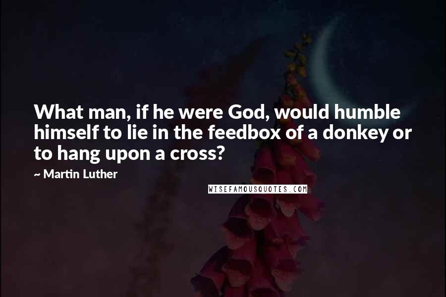 Martin Luther Quotes: What man, if he were God, would humble himself to lie in the feedbox of a donkey or to hang upon a cross?