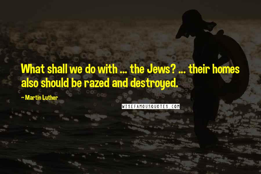 Martin Luther Quotes: What shall we do with ... the Jews? ... their homes also should be razed and destroyed.