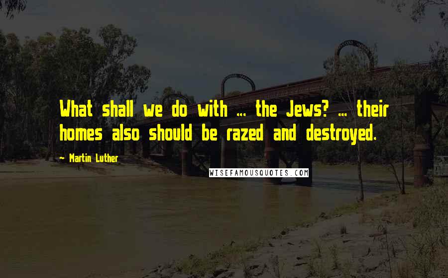 Martin Luther Quotes: What shall we do with ... the Jews? ... their homes also should be razed and destroyed.