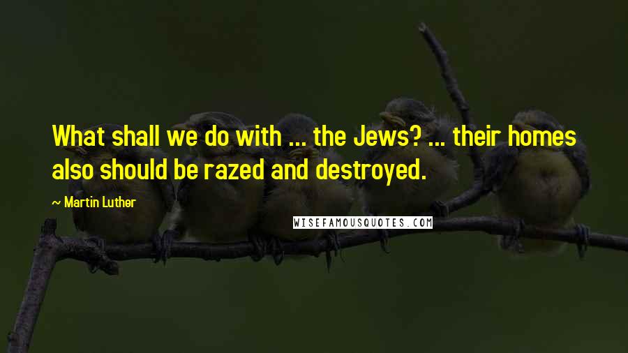 Martin Luther Quotes: What shall we do with ... the Jews? ... their homes also should be razed and destroyed.