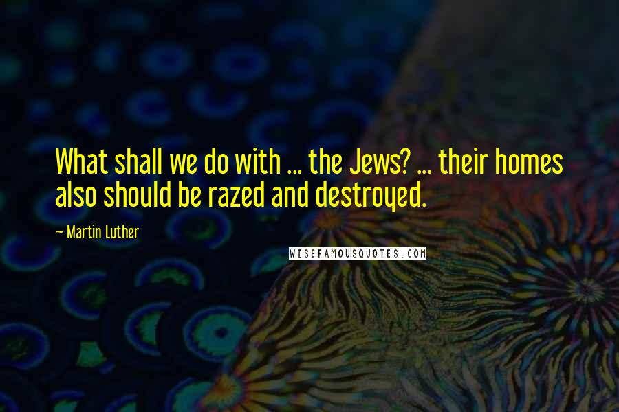 Martin Luther Quotes: What shall we do with ... the Jews? ... their homes also should be razed and destroyed.