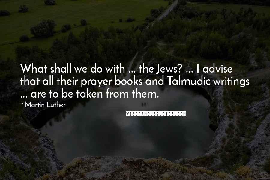 Martin Luther Quotes: What shall we do with ... the Jews? ... I advise that all their prayer books and Talmudic writings ... are to be taken from them.