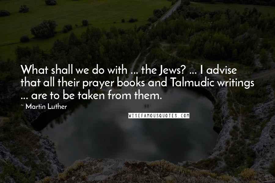 Martin Luther Quotes: What shall we do with ... the Jews? ... I advise that all their prayer books and Talmudic writings ... are to be taken from them.