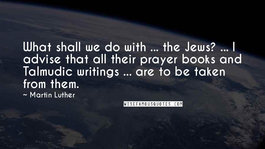 Martin Luther Quotes: What shall we do with ... the Jews? ... I advise that all their prayer books and Talmudic writings ... are to be taken from them.