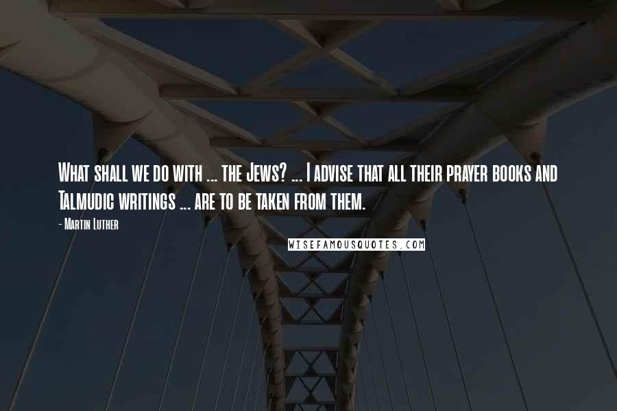 Martin Luther Quotes: What shall we do with ... the Jews? ... I advise that all their prayer books and Talmudic writings ... are to be taken from them.