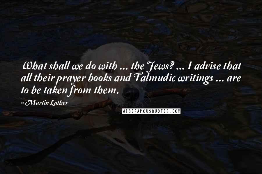 Martin Luther Quotes: What shall we do with ... the Jews? ... I advise that all their prayer books and Talmudic writings ... are to be taken from them.