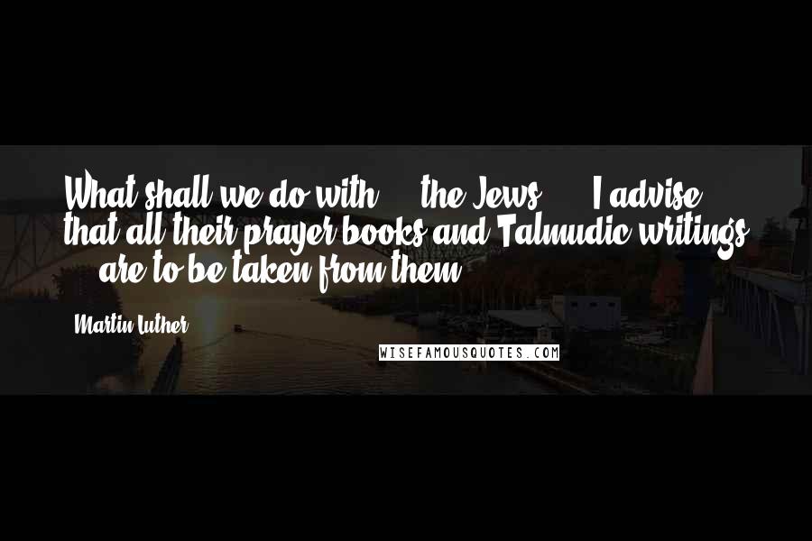 Martin Luther Quotes: What shall we do with ... the Jews? ... I advise that all their prayer books and Talmudic writings ... are to be taken from them.