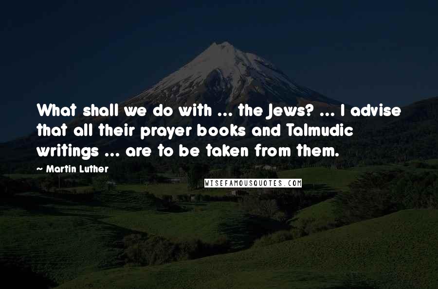 Martin Luther Quotes: What shall we do with ... the Jews? ... I advise that all their prayer books and Talmudic writings ... are to be taken from them.