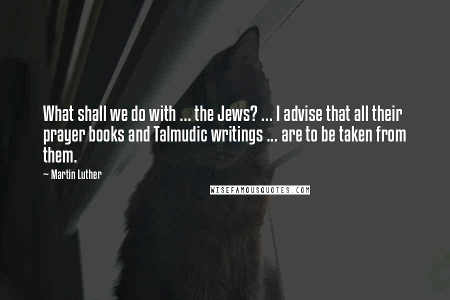 Martin Luther Quotes: What shall we do with ... the Jews? ... I advise that all their prayer books and Talmudic writings ... are to be taken from them.