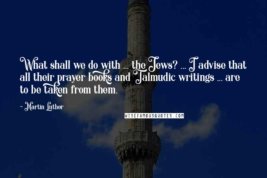 Martin Luther Quotes: What shall we do with ... the Jews? ... I advise that all their prayer books and Talmudic writings ... are to be taken from them.