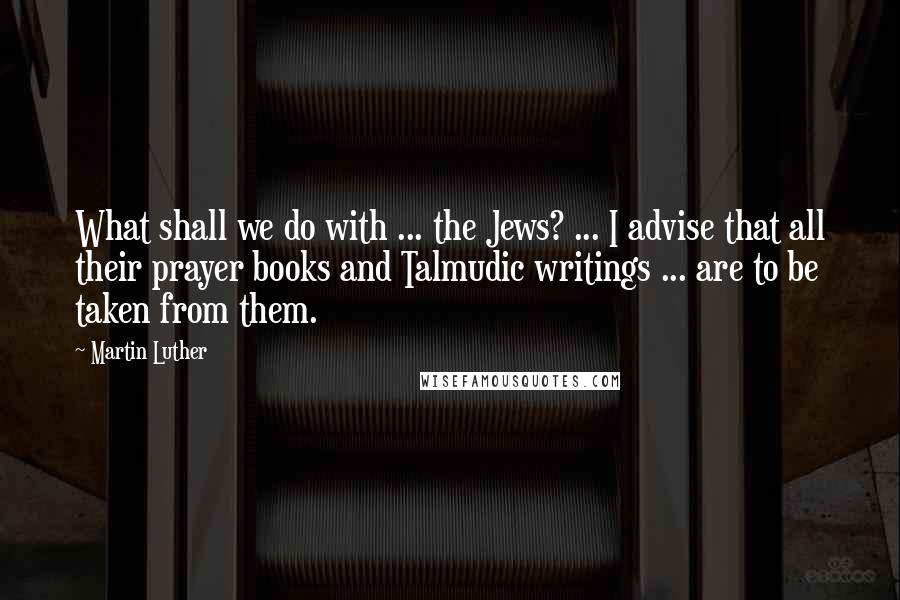 Martin Luther Quotes: What shall we do with ... the Jews? ... I advise that all their prayer books and Talmudic writings ... are to be taken from them.