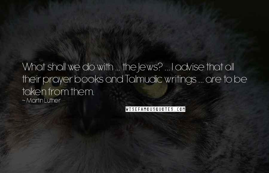 Martin Luther Quotes: What shall we do with ... the Jews? ... I advise that all their prayer books and Talmudic writings ... are to be taken from them.
