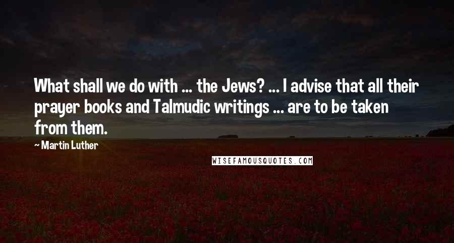 Martin Luther Quotes: What shall we do with ... the Jews? ... I advise that all their prayer books and Talmudic writings ... are to be taken from them.