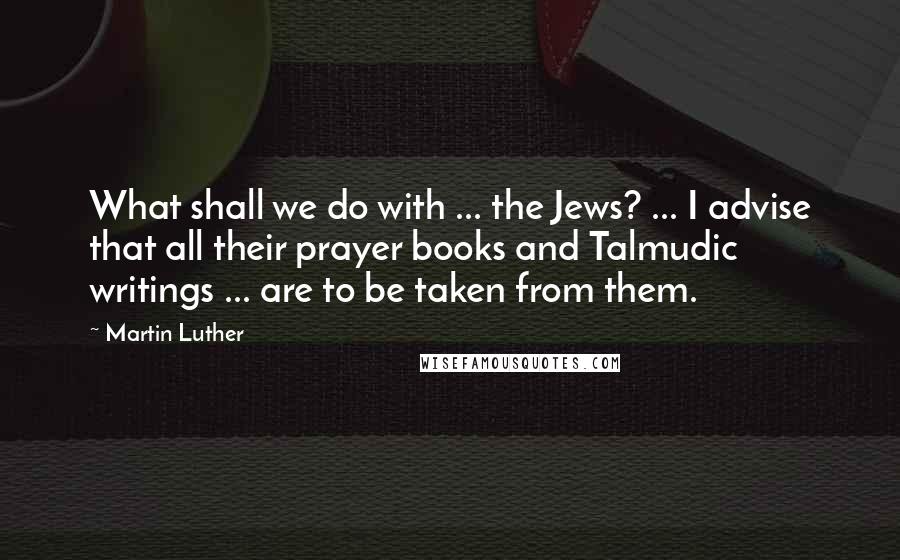 Martin Luther Quotes: What shall we do with ... the Jews? ... I advise that all their prayer books and Talmudic writings ... are to be taken from them.