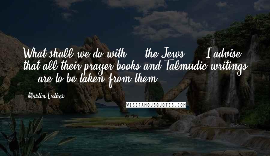 Martin Luther Quotes: What shall we do with ... the Jews? ... I advise that all their prayer books and Talmudic writings ... are to be taken from them.