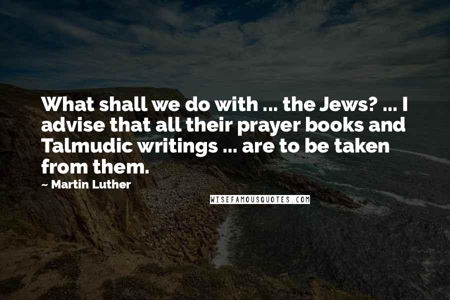 Martin Luther Quotes: What shall we do with ... the Jews? ... I advise that all their prayer books and Talmudic writings ... are to be taken from them.