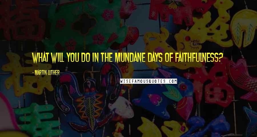 Martin Luther Quotes: What will you do in the mundane days of faithfulness?