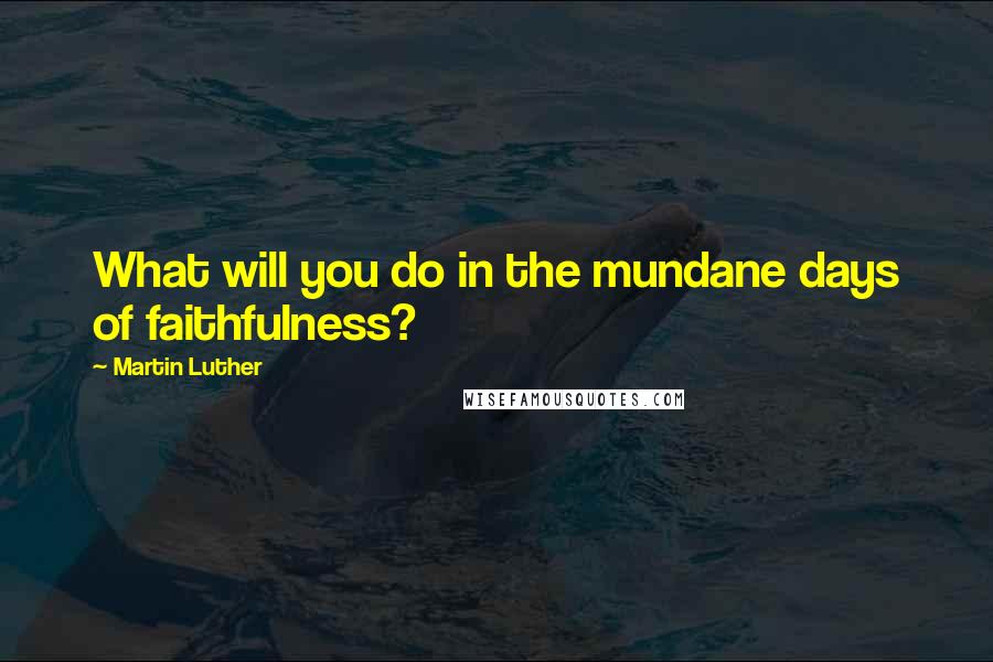 Martin Luther Quotes: What will you do in the mundane days of faithfulness?