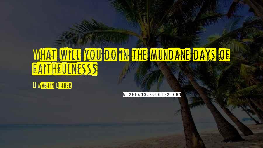 Martin Luther Quotes: What will you do in the mundane days of faithfulness?