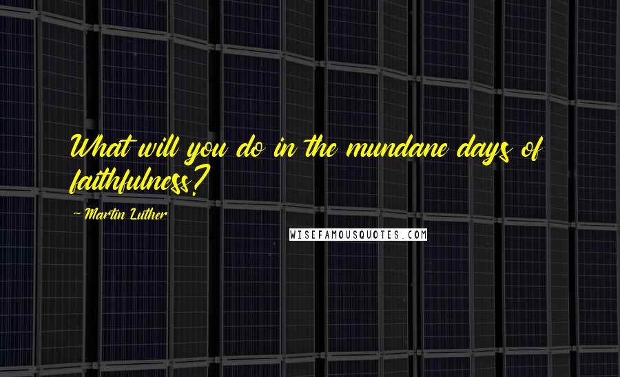 Martin Luther Quotes: What will you do in the mundane days of faithfulness?