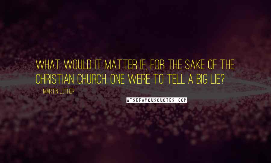 Martin Luther Quotes: What would it matter if, for the sake of the Christian Church, one were to tell a big lie?