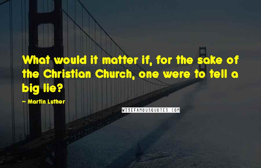 Martin Luther Quotes: What would it matter if, for the sake of the Christian Church, one were to tell a big lie?